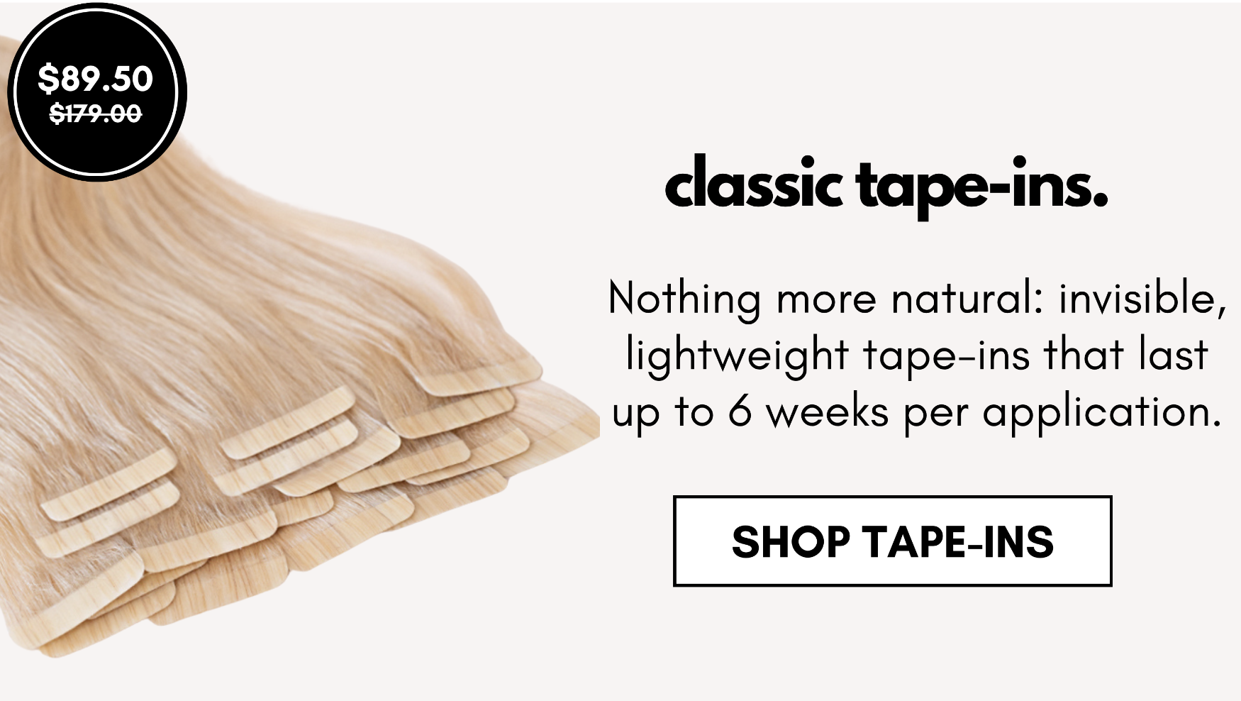 classic tape-ins. Nothing more natural: invisible, lightweight tape-ins that last up to 6 weeks per application. shop tape-ins