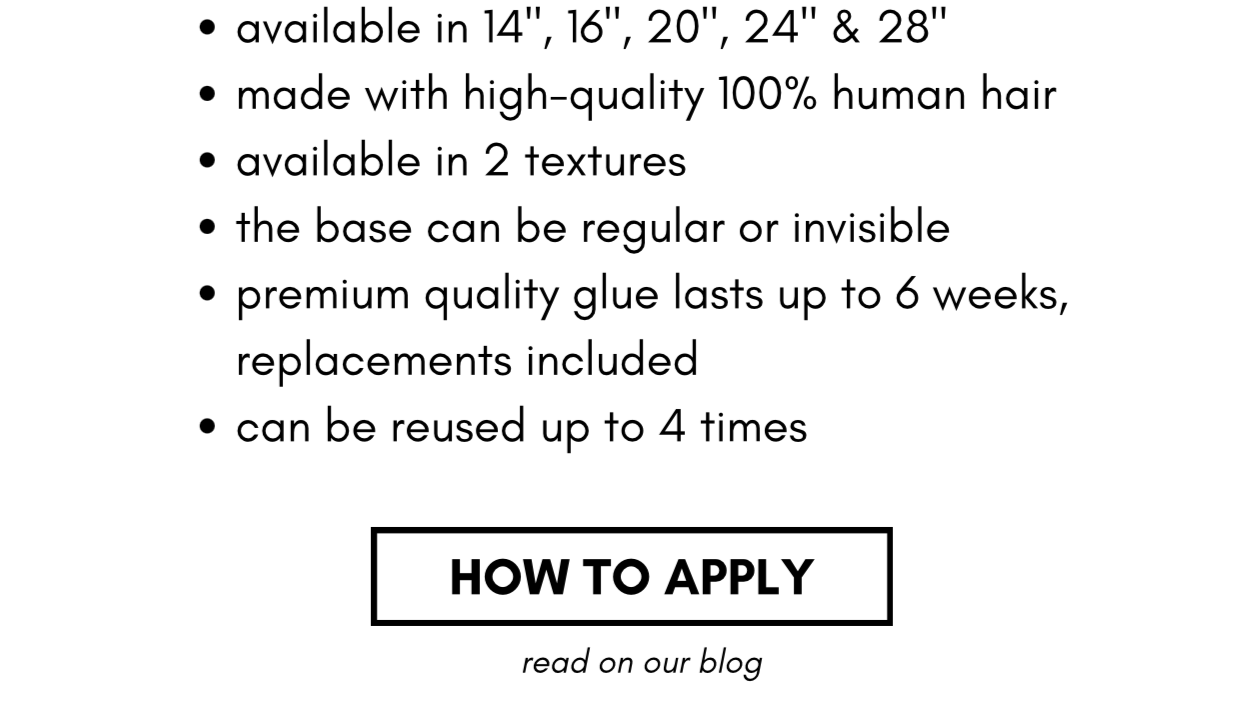 available in 14", 16", 20", 24" & 28" made with high-quality 100% human hair available in 2 textures the base can be regular or invisible  premium quality glue lasts up to 6 weeks, replacements included can be reused up to 4 times HOW TO APPLY-read on our blog