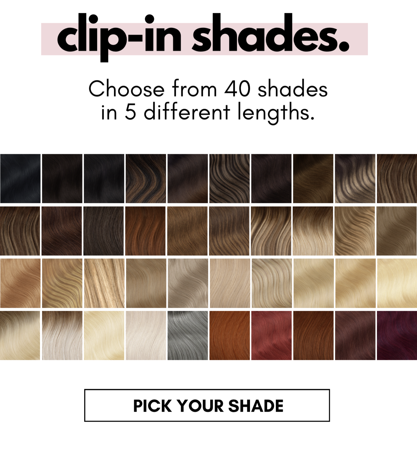 clip-in shades. Choose from 40 shades in 5 different lengths. PICK YOUR SHADE