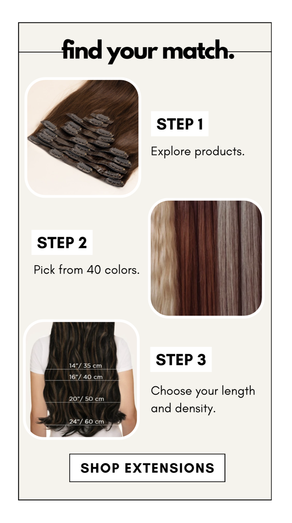find your match. step 1 Explore products. step 2 Pick from 40 colors. step 3 Choose your length and density.
