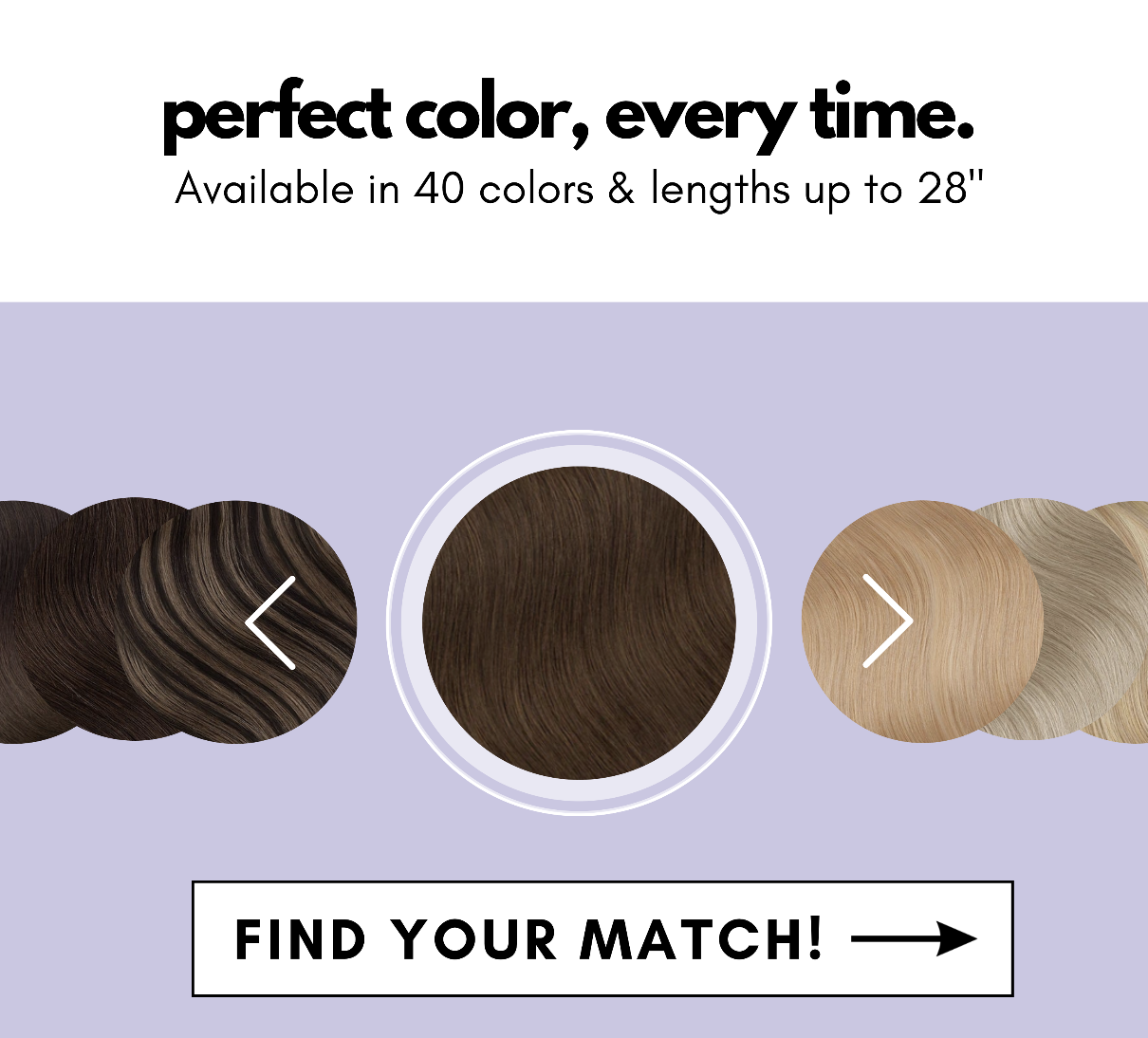 perfect color, every time. Available in 40 colors & lengths up to 28" Find your match!