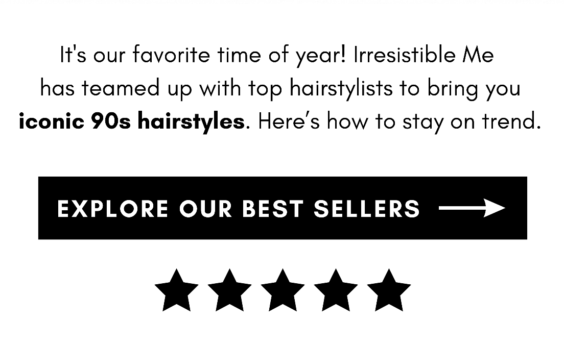 It's our favorite time of year! Irresistible Me has teamed up with top hairstylists to bring you iconic 90s hairstyles. Here’s how to stay on trend. explore our best sellers 