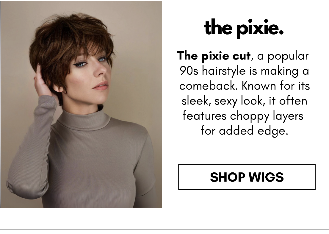 the pixie. The pixie cut, a popular  90s hairstyle is making a comeback. Known for its sleek, sexy look, it often features choppy layers  for added edge. SHOP WIGS