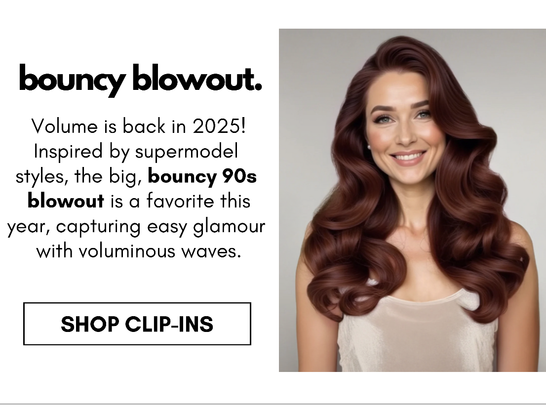 bouncy blowout. Volume is back in 2025! Inspired by supermodel  styles, the big, bouncy 90s  blowout is a favorite this year, capturing easy glamour  with voluminous waves. shop clip-ins 
