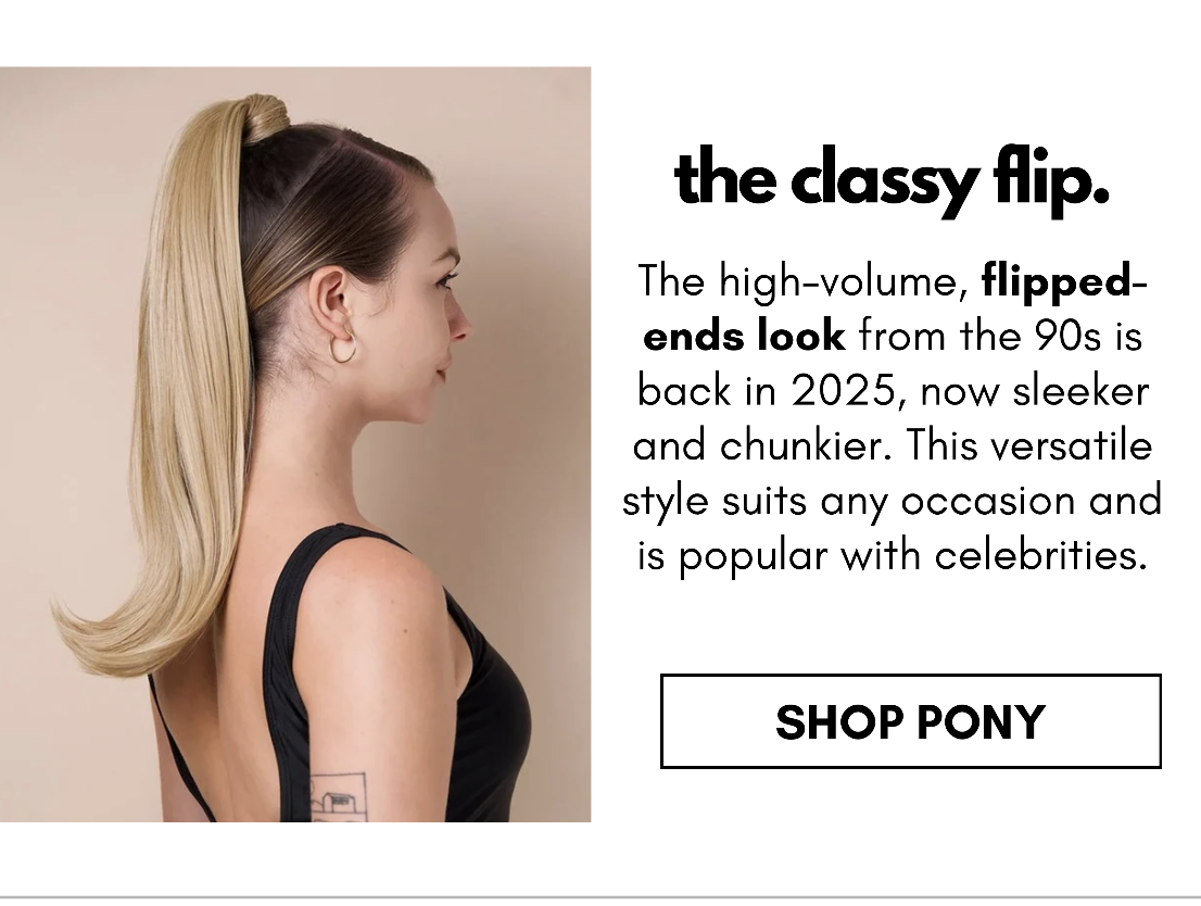 the classy flip. The high-volume, flipped-ends look from the 90s is back in 2025, now sleeker and chunkier. This versatile style suits any occasion and is popular with celebrities. shop pony