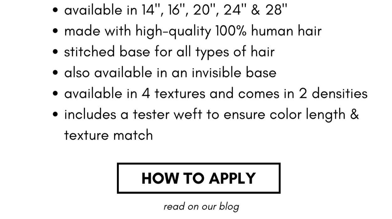 available in 14", 16", 20", 24" & 28" made with high-quality 100% human hair stitched base for all types of hair also available in an invisible base available in 4 textures and comes in 2 densities includes a tester weft to ensure color length & texture match HOW TO APPLY read on our blog