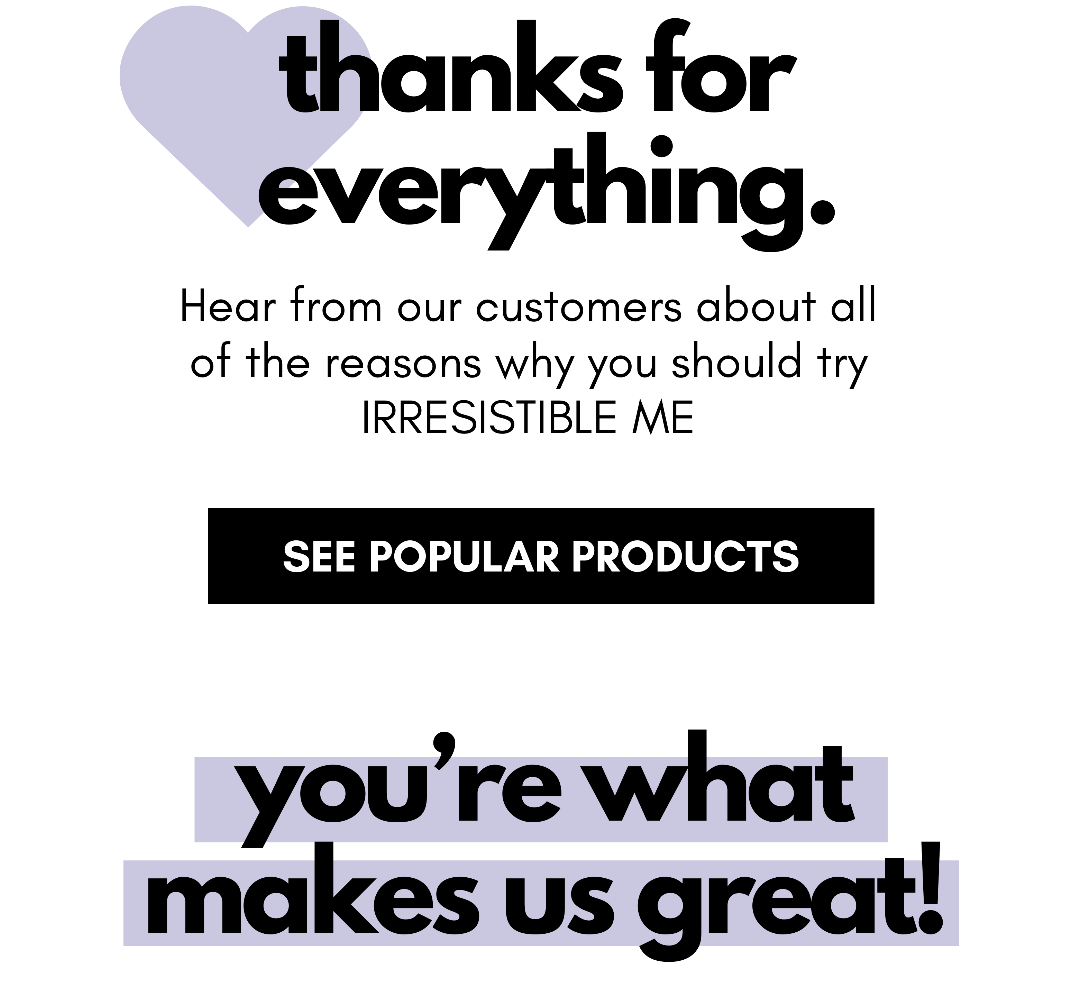 thanks for  everything. Hear from our customers about all of the reasons why you should try IRRESISTIBLE ME See Popular Products you’re what makes us great!