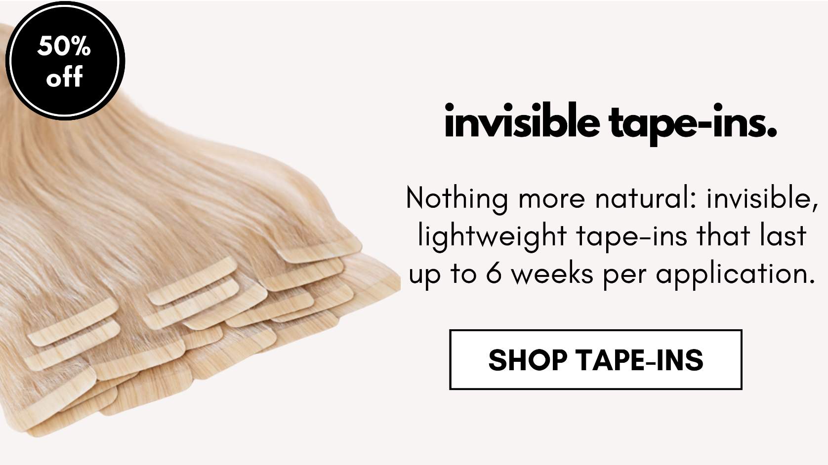 invisible tape-ins. Nothing more natural: invisible, lightweight tape-ins that last up to 6 weeks per application. shop tape-ins