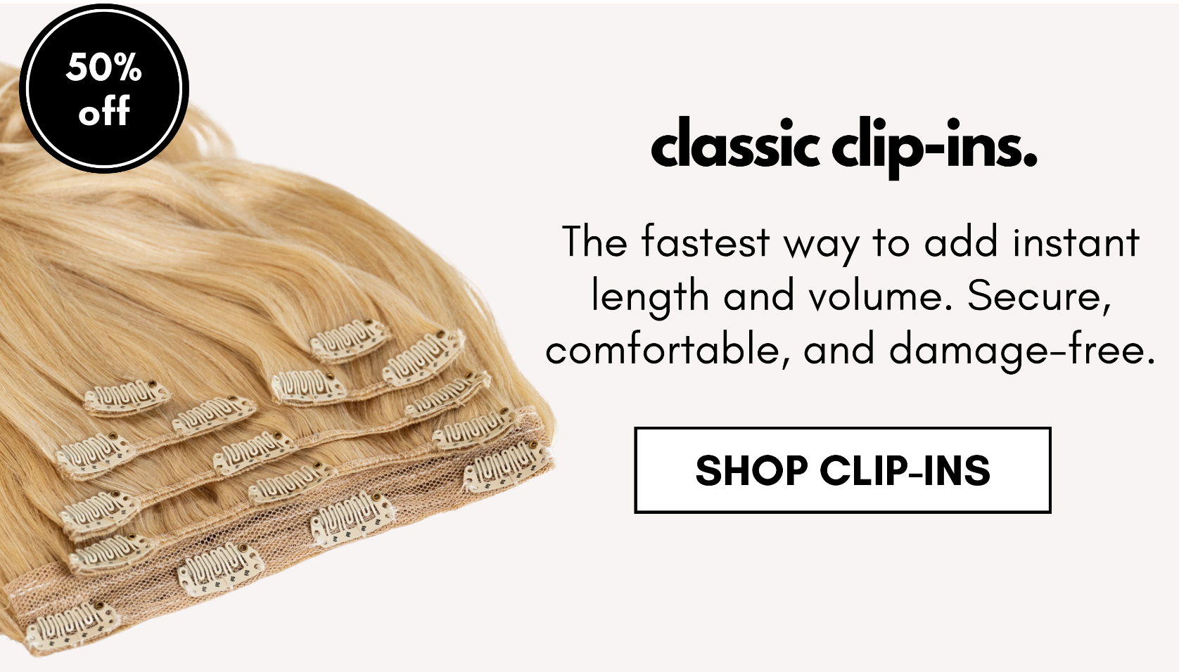 classic clip-ins. The fastest way to add instant length and volume. Secure, comfortable, and damage-free. shop clip-ins
