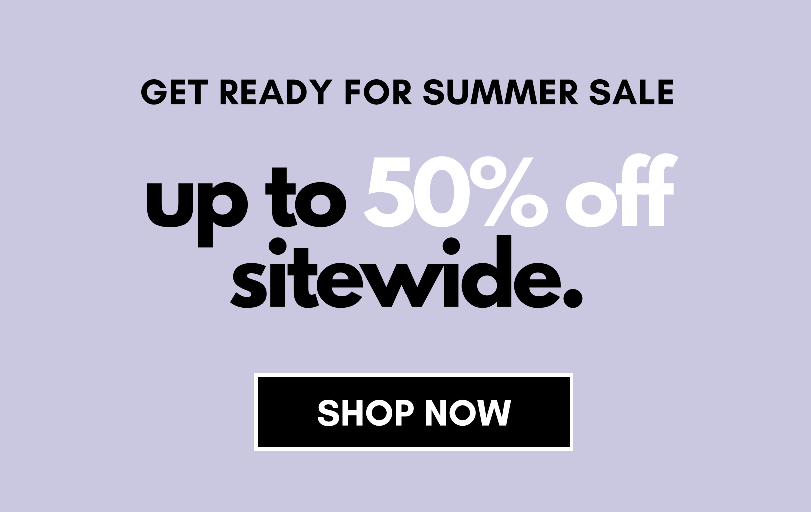 Get Ready for Summer Sale. up to 50% off sitewide. SHOP NOW