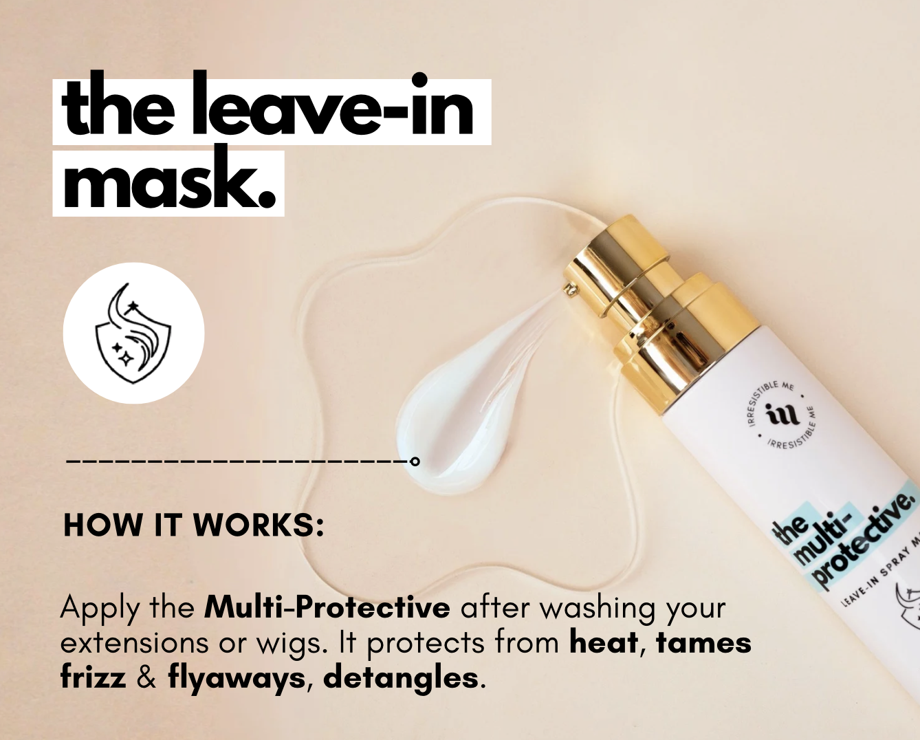 the leave-in  mask. Apply the Multi-Protective after washing your extensions or wigs. It protects from heat, tames  frizz & flyaways, detangles.
