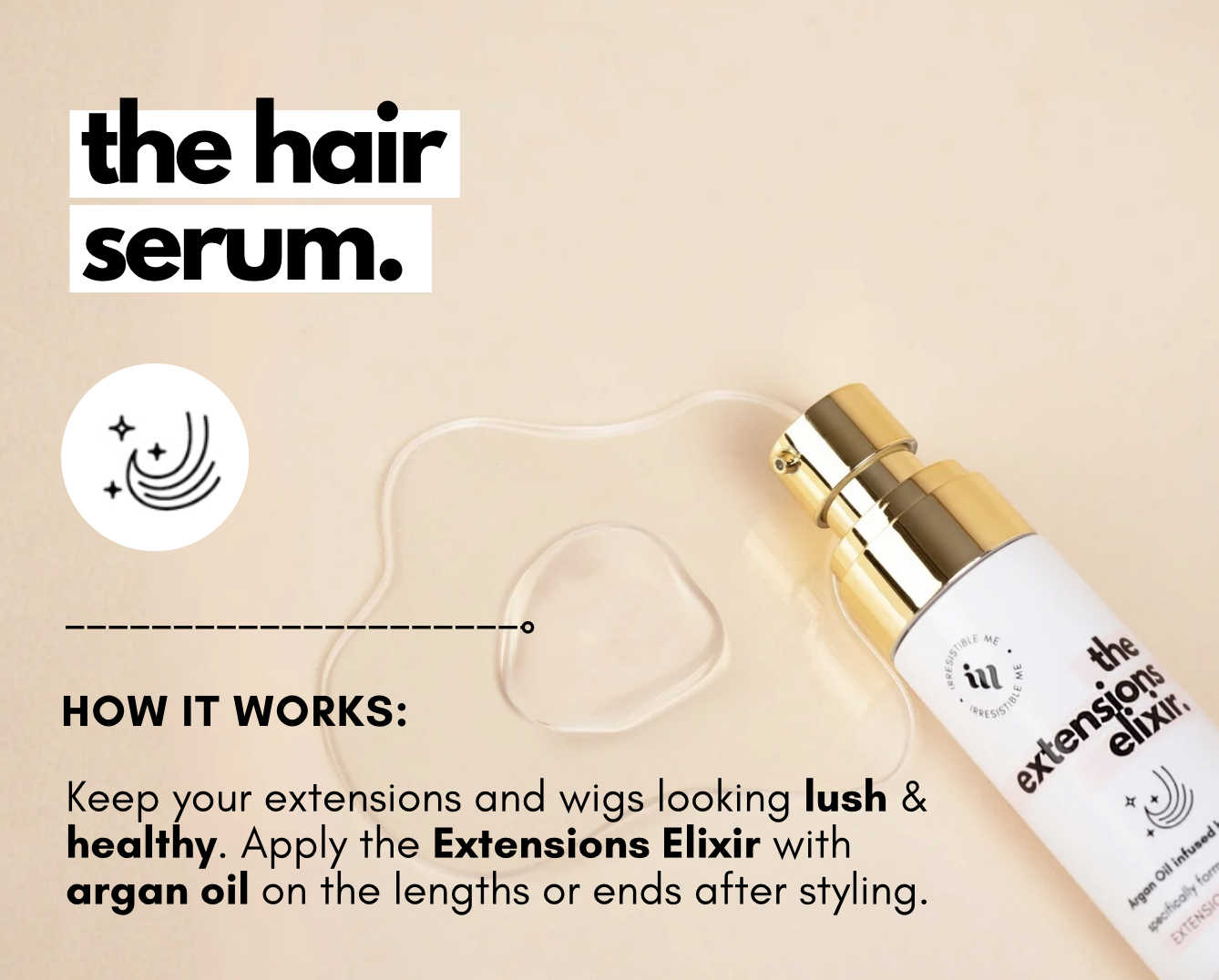 the hair serum. Keep your extensions and wigs looking lush & healthy. Apply the Extensions Elixir with argan oil on the lengths or ends after styling.