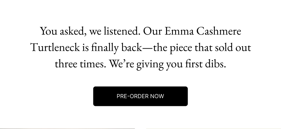 You asked, we listened. Our Emma Cashmere Turtleneck is finally back—the piece that sold out three times. We’re giving you first dibs. Pre-Order Now 
