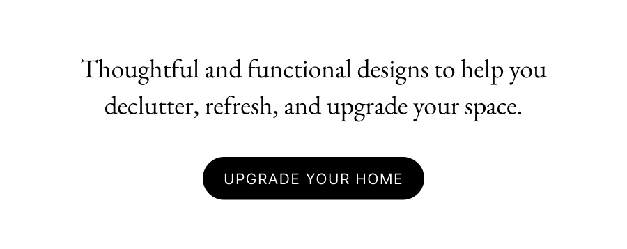 Thoughtful and functional designs to help you declutter, refresh, and upgrade your space.