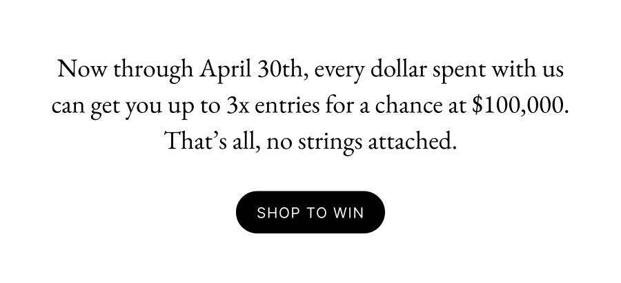 Now through April 30th, every dollar spent with us can get you up to 3x entries for a chance at $100,000. That’s all, no strings attached.