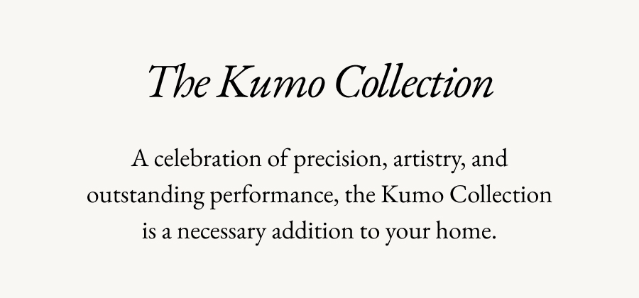 The Kumo Collection | A celebration of precision, artistry, and outstanding performance, the Kumo Collection is a necessary addition to your home.
