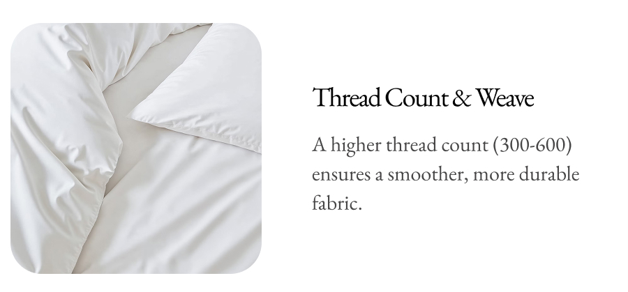 Thread Count & Weave A higher thread count (300-600) ensures a smoother, more durable fabric.