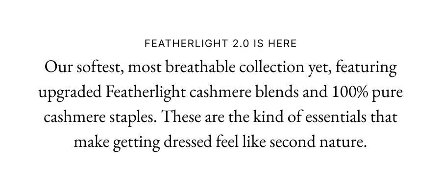 Featherlight 2.0 is here Our softest, most breathable collection yet, featuring upgraded Featherlight cashmere blends and 100% pure cashmere staples. These are the kind of essentials that make getting dressed feel like second nature.