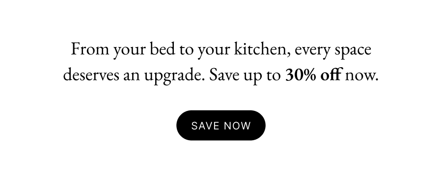 From your bed to your kitchen, every space deserves an upgrade. Save up to 30% off now. 