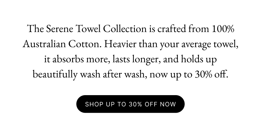 The Serene Towel Collection is crafted from 100% Australian Cotton. Heavier than your average towel, it absorbs more, lasts longer, and holds up beautifully wash after wash, now up to 30% off. SHOP UP TO 30% OFF NOW
