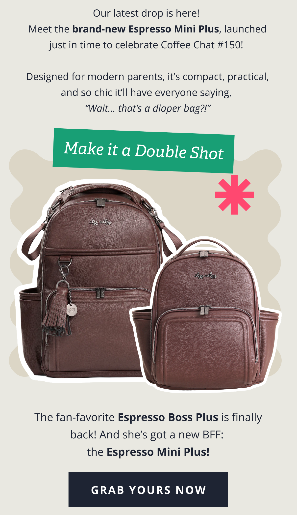 Our latest drop is here!  Meet the brand-new Espresso Mini Plus, launched just in time to celebrate Coffee Chat #150!   Designed for modern parents, it’s compact, practical, and so chic it’ll have everyone saying,  “Wait... that’s a diaper bag?!” |  Make it a Double Shot - The fan-favorite Espresso Boss Plus is finally back — and she’s got a new BFF:  the Espresso Mini Plus! [ GRAB YOURS NOW ]
