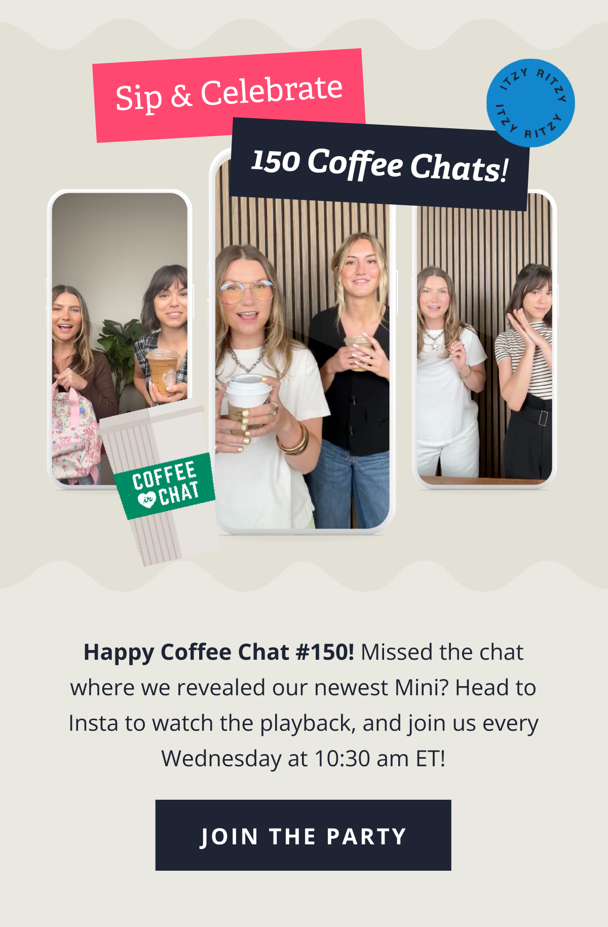 Sip and Celebrate! 150 Coffee Chats! "Happy Coffee Chat #150! Missed the chat where we revealed our newest Mini? Head to Insta to watch the playback, and join us every Wednesday at 10:30 am ET!" [ JOIN THE PARTY ]