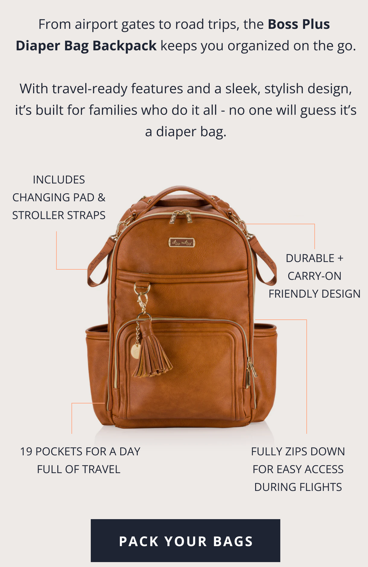 From airport gates to road trips, the Boss Plus Diaper Bag Backpack keeps you organized on the go.  With travel-ready features and a sleek, stylish design, it’s built for families who do it all - no one will guess it’s a diaper bag. |  Includes changing pad & stroller straps | Durable + carry-on friendly design |  19 pockets for a day full of travel&nbsp; |  Fully zips down for easy access during flights [ PACK YOUR BAGS ]