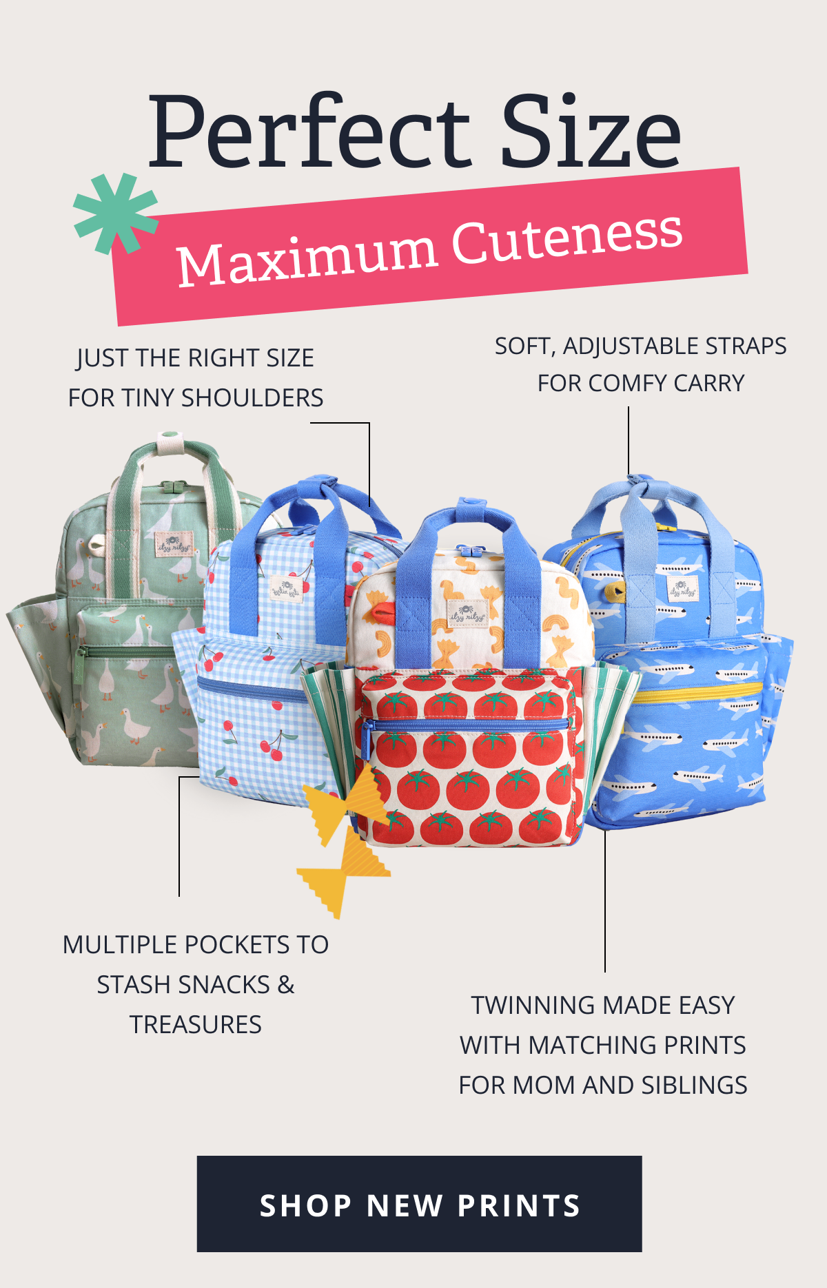 Perfect Size, Maximum Cuteness | Just the right size for tiny shoulders |  Soft, adjustable straps for comfy carry | Multiple pockets to stash snacks & treasures |  Twinning made easy with matching prints for Mom and siblings [ SHOP NEW PRINTS ]