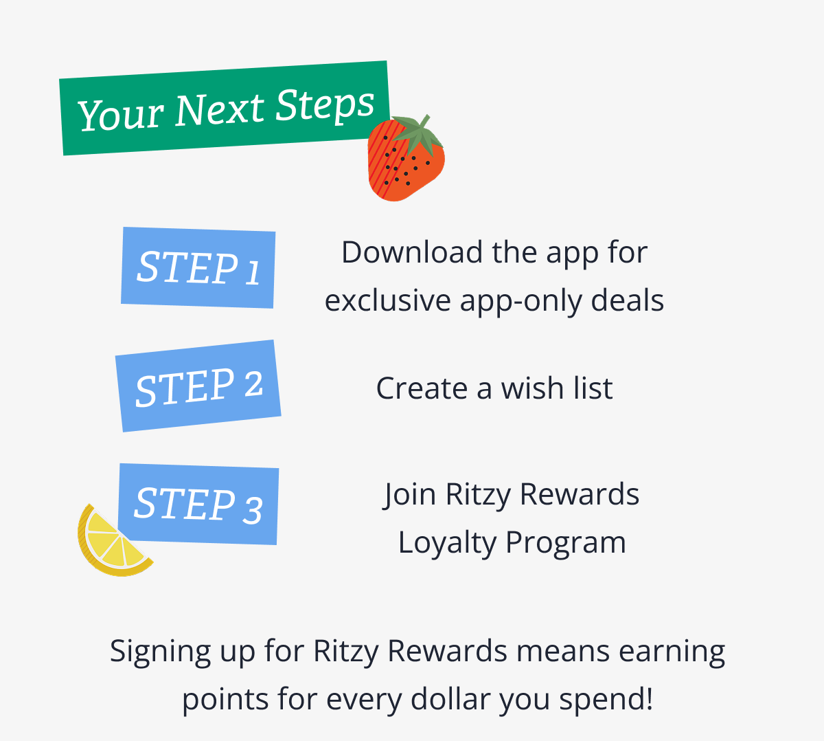 Your Next Steps | STEP 1 - Download the app for exclusive app-only deals | STEP 2 - Create a wish list | STEP 3 -  Join Ritzy Rewards Loyalty Program | Signing up for Ritzy Rewards means earning points for every dollar you spend!