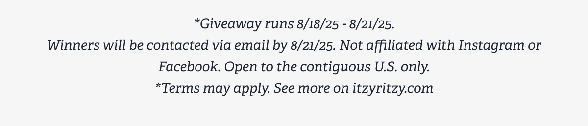*Giveaway runs 8/18/25 - 8/21/25. Winners will be contacted via email by 8/21/25. Not affiliated with Instagram or Facebook. Open to the contiguous U.S. only. *Terms may apply. See more on itzyritzy.com