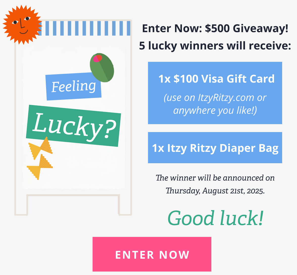 Feeling Lucky? Enter Now: $500 Giveaway! 5 lucky winners will receive:  1x $100 Visa Gift Card  ((use on ItzyRitzy.com or anywhere you like!)  1x Itzy Ritzy Diaper Bag The winner will be announced on Thursday, August 21st, 2025. Good luck! [ ENTER NOW ]