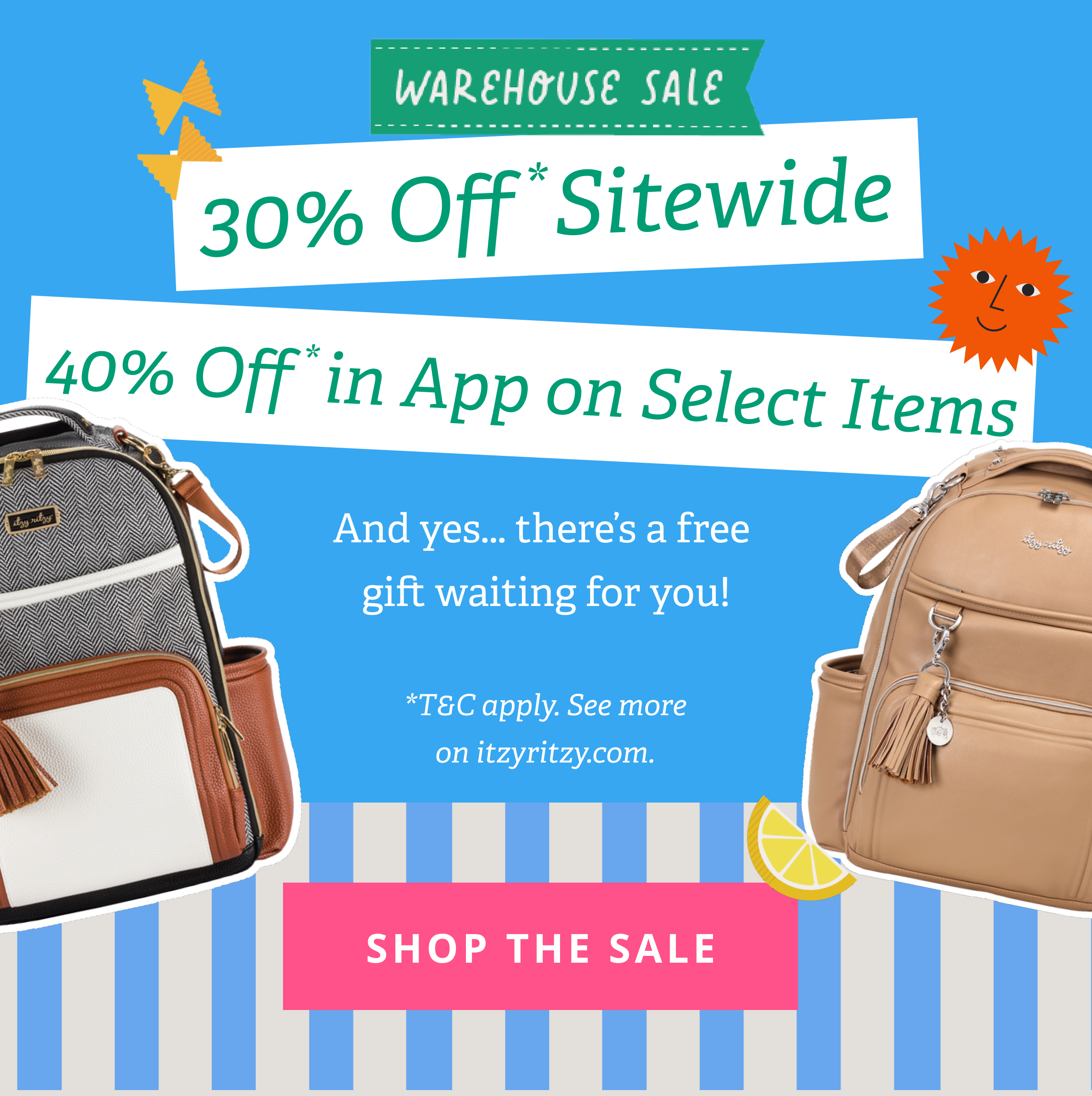 WAREHOUSE SALE | 30% Off* Sitewide | 40% Off* in App on Select Items | And yes... there are free gifts waiting for you! *T&C apply. See more on itzyritzy.com. [ SHOP THE SALE ]