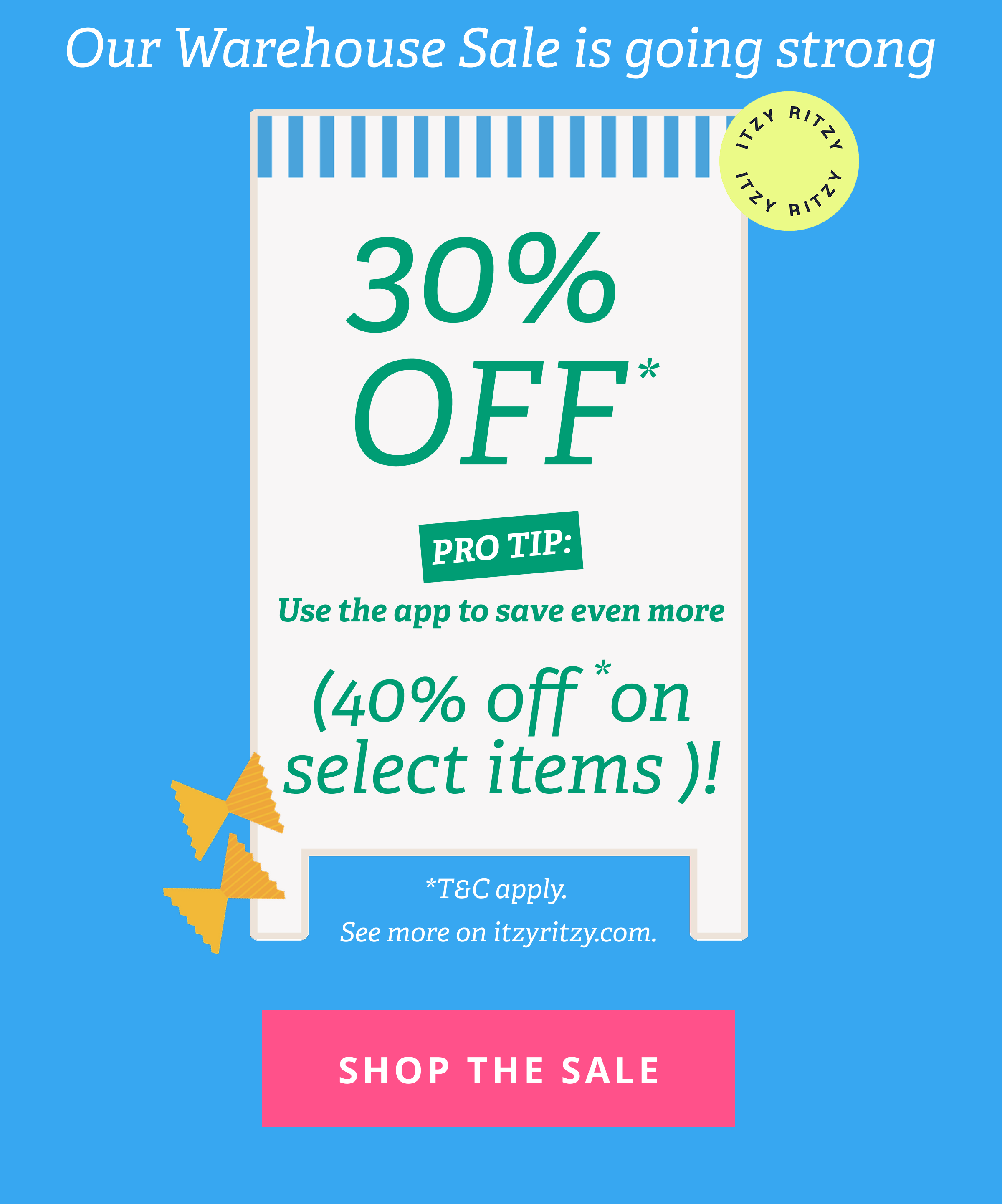 Our Warehouse Sale is going strong | 30% OFF*. PRO TIP: Use the app to save even more (up to 40% OFF*) | *T&C apply.  See more on itzyritzy.com. [ SHOP THE SALE ]