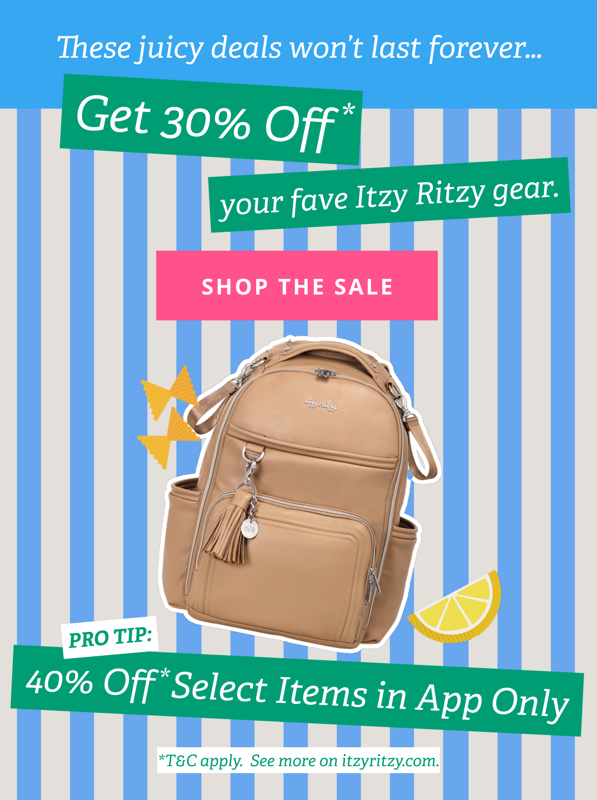 These juicy deals won’t last forever… Get 30% Off* your fave Itzy Ritzy gear. [ SHOP THE SALE ] PRO TIP: 40 Off* Select Items in App Only *T&C apply. See more on itzyritzy.com.