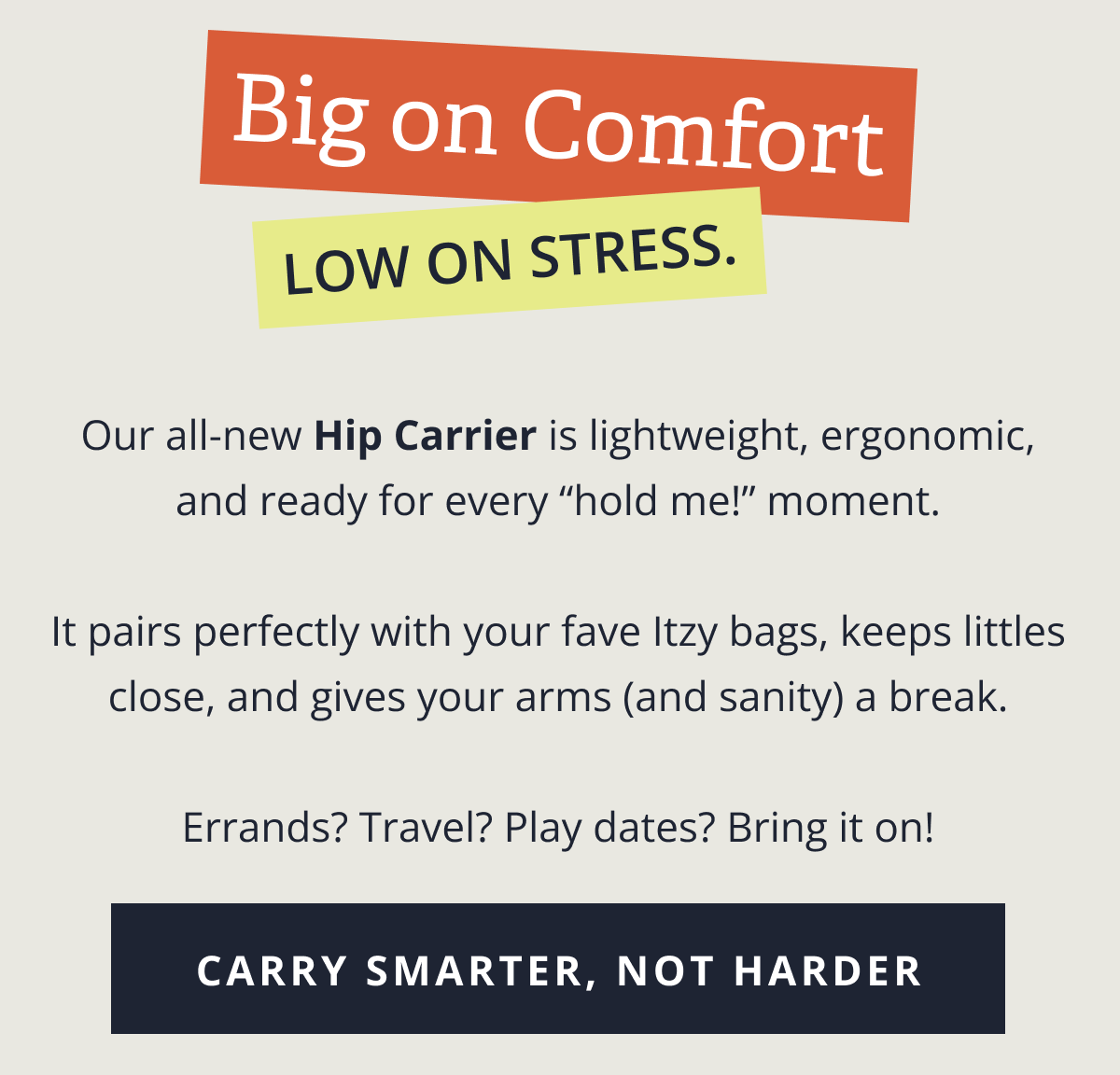 Big on Comfort, low on stress. | Our all-new Hip Carrier is lightweight, ergonomic, and ready for every “hold me!” moment. &nbsp; It pairs perfectly with your fave Itzy bags, keeps littles close, and gives your arms (and sanity) a break. &nbsp; Errands? Travel? Play dates? Bring it on! [ CARRY SMARTER, NOT HARDER ]