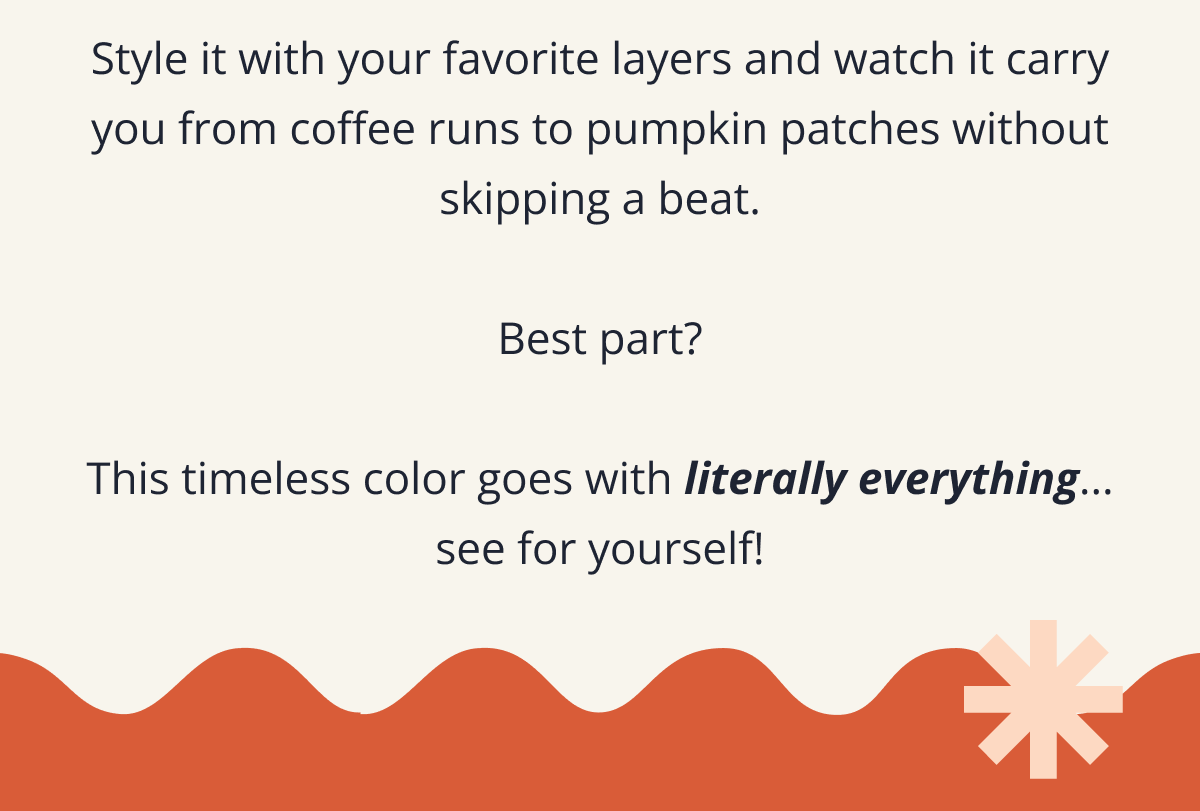 Style it with your favorite layers and watch it carry you from coffee runs to pumpkin patches without skipping a beat. &nbsp; Best part? &nbsp; This timeless color goes with literally everything... see for yourself!