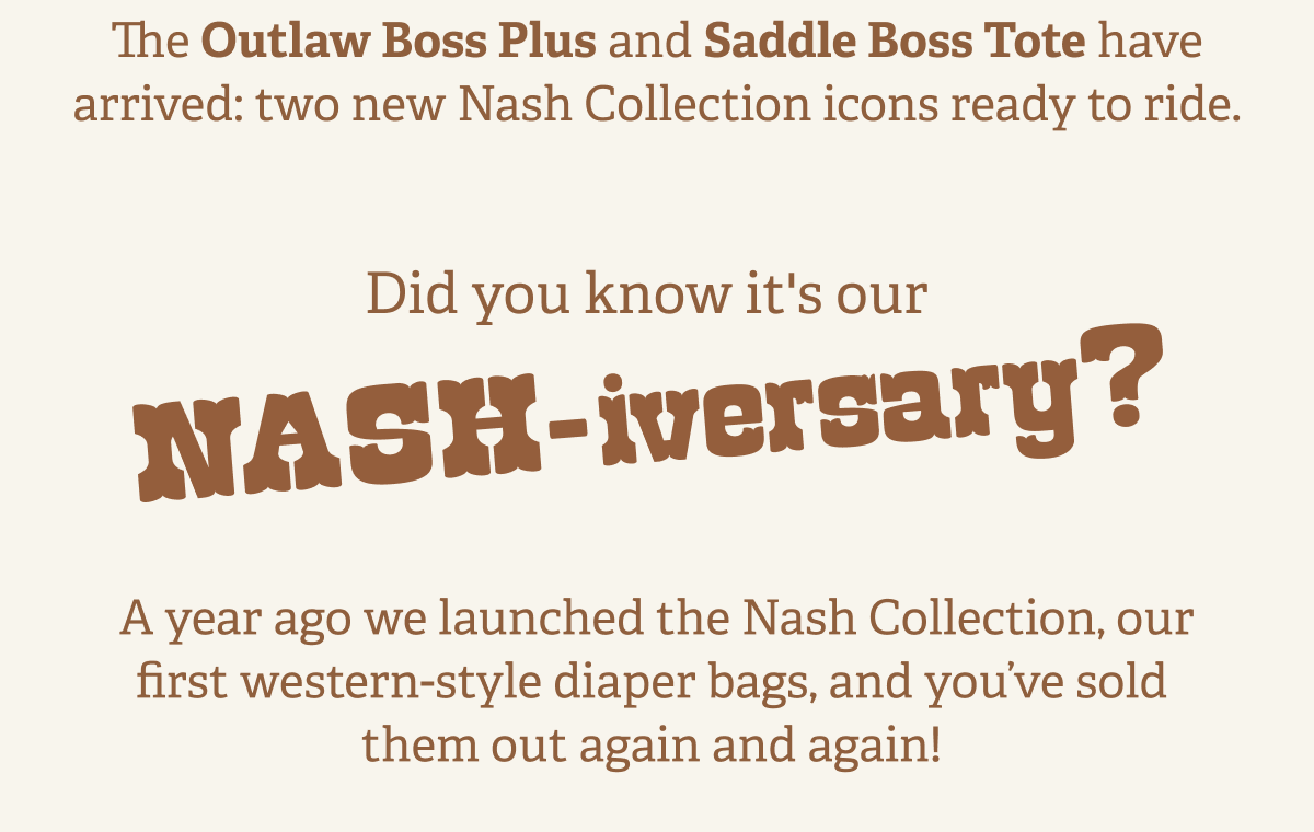 The Outlaw Boss Plus and Saddle Boss Tote have arrived: two new Nash Collection icons ready to ride.  &nbsp;| Did you know it's our NASH-iversary? | A year ago we launched the Nash Collection, our first western-style diaper bags, and you’ve sold them out again and again!