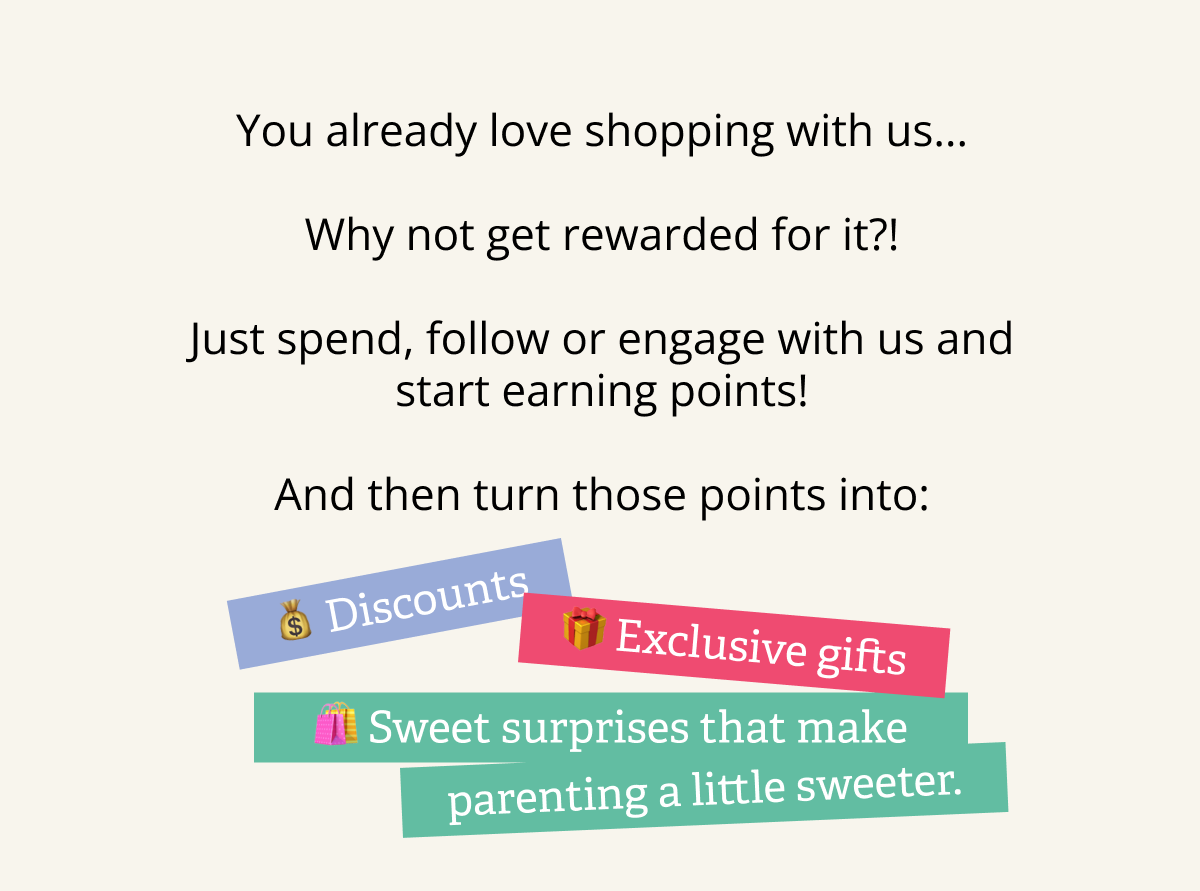 You already love shopping with us... &nbsp; Why not get rewarded for it?! &nbsp; Just spend, follow or engage with us and start earning points!  And then turn those points into: | 💰 Discounts | 🎁 Exclusive gifts | 🛍 Sweet surprises that make parenting a little sweeter.