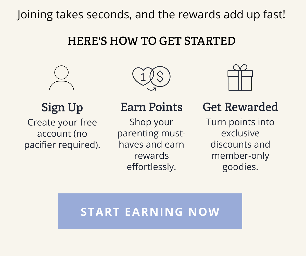 Joining takes seconds, and the rewards add up fast! | Here's how to get started | Sign Up Earn Points Get Rewarded Create your free account (no pacifier required). Shop your parenting must-haves and earn rewards effortlessly. Turn points into exclusive discounts and member-only goodies. [ START EARNING NOW ]