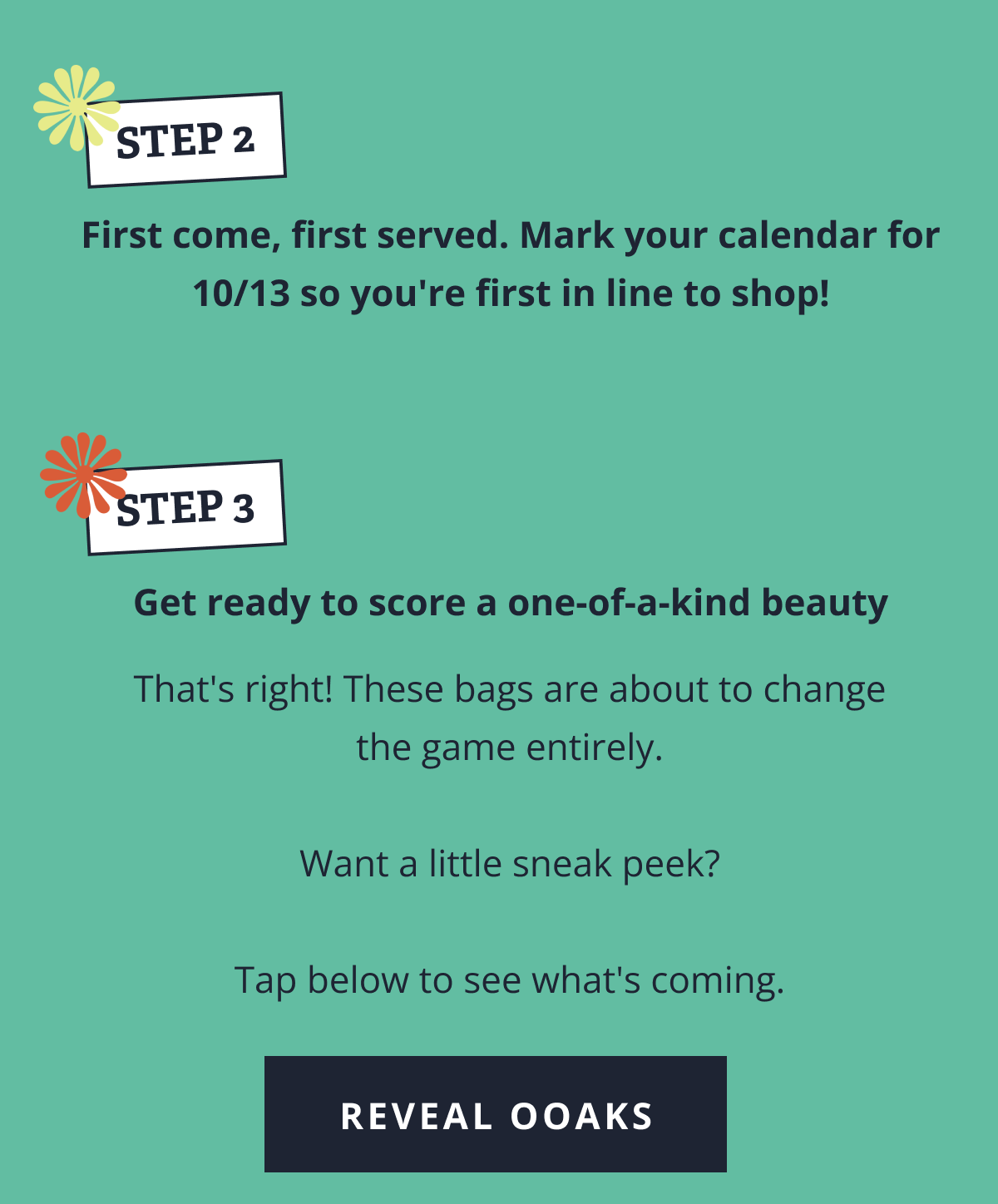 STEP 2. First come, first served. Mark your calendar for 10/13 so you're first in line to shop! | STEP. 3 Get ready to score a one-of-a-kind beauty That's right! These bags are about to change the game entirely. &nbsp; Want a little sneak peek? &nbsp; Tap below to see what's coming. [ REVEAL OOAKS ]