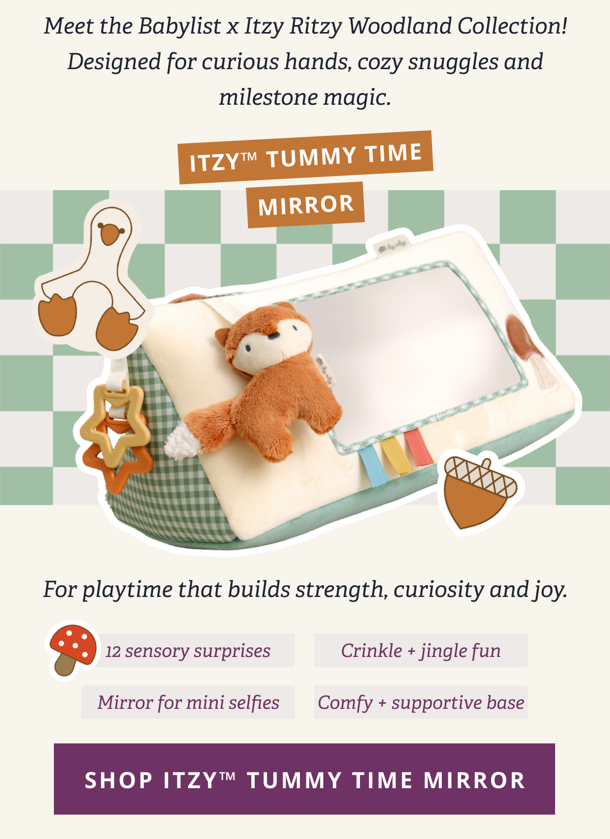 Meet the Babylist x Itzy Ritzy Woodland Collection! Designed for curious hands, cozy snuggles and milestone magic. | Itzy™ Tummy Time Mirror - For playtime that builds strength, curiosity and joy. - 12 sensory surprises - Crinkle + jingle fun - Mirror for mini selfies - Comfy + supportive base [ SHOP TUMMY TIME WEDGE WOODLAND ]