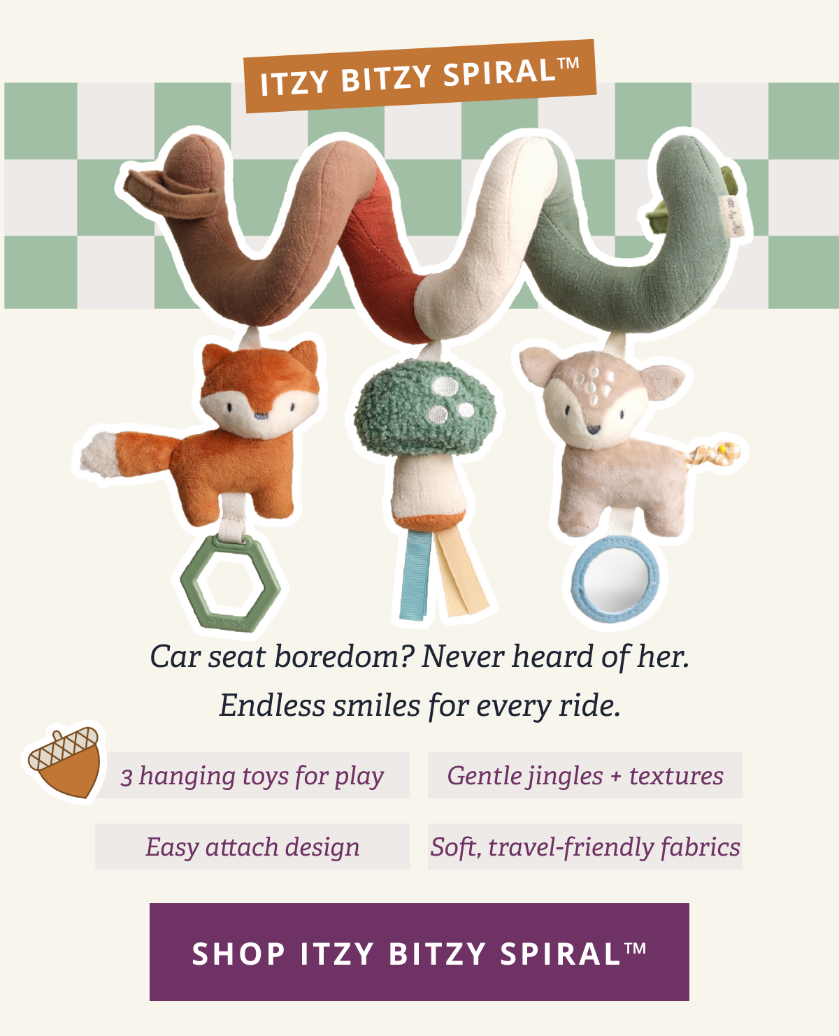 Itzy Bitzy Spiral™ Car seat boredom? Never heard of her. Endless smiles for every ride. - 3 hanging toys for play - Gentle jingles + textures - Easy attach design - Soft, travel-friendly fabrics [ SHOP ITZY BITZY SPIRAL™]