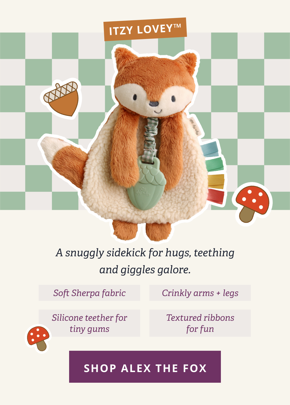 Itzy Lovey™ | A snuggly sidekick for hugs, teething and giggles galore. - Soft Sherpa fabric - Silicone teether for tiny gums - Crinkly arms + legs - Textured ribbons for fun [ SHOP ALEX THE FOX ]
