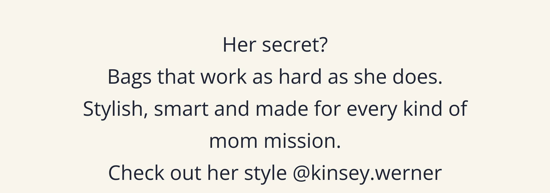 Her secret? Bags that work as hard as she does. Stylish, smart and made for every kind of mom mission.