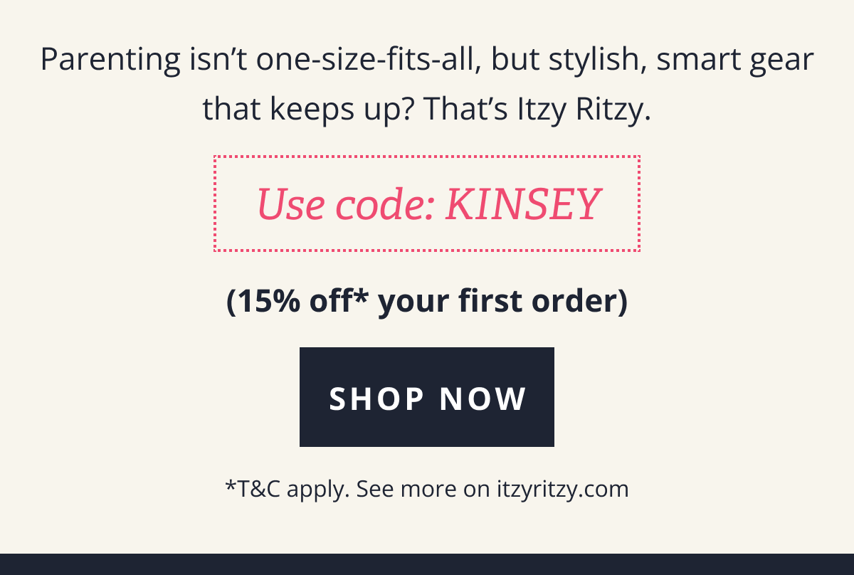 Parenting isn’t one-size-fits-all, but stylish, smart gear that keeps up? That’s Itzy Ritzy. [ USE CODE: KINSEY ] 15%* off your first order [ SHOP NOW ] *T&C apply. See more on itzyritzy.com