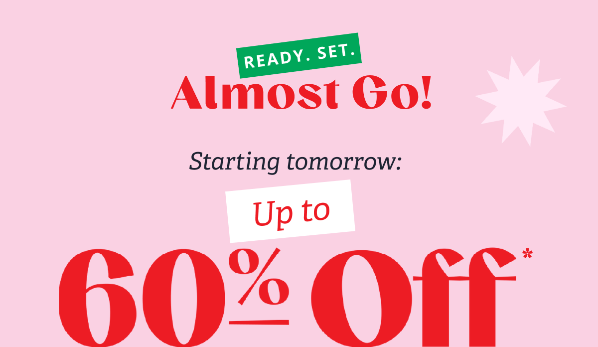 Ready. Set. Almost Go! Starting tomorrow: Up to 60% Off* +24-Hour Flash Deals & Free Gifts 