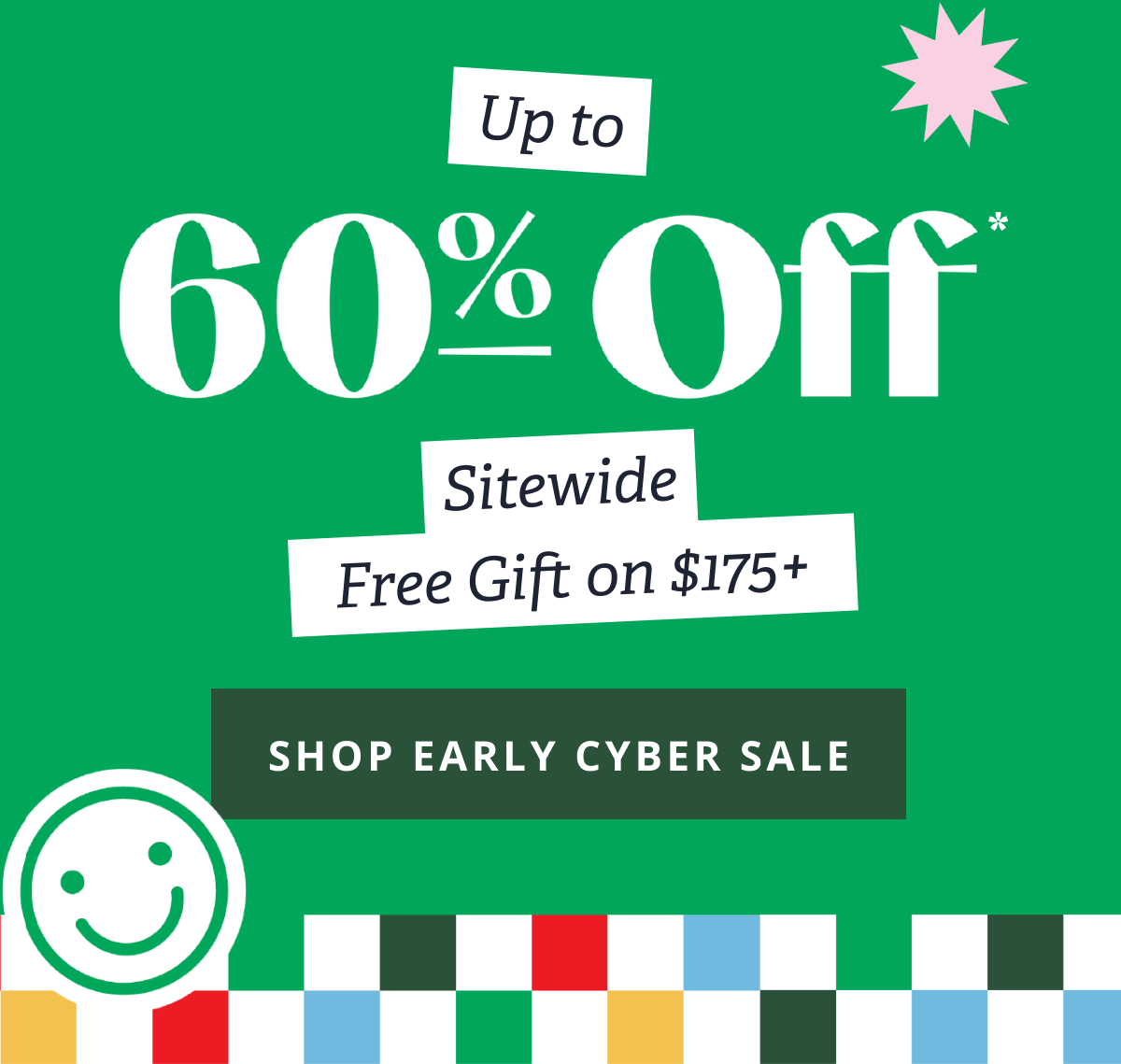 Up to 60% Off* Sitewide Free Gift on $175+ [ SHOP EARLY CYBER SALE ]