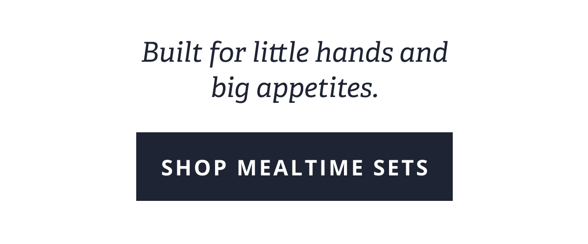 Built for little hands and big appetites. [ SHOP MEALTIME SETS ]