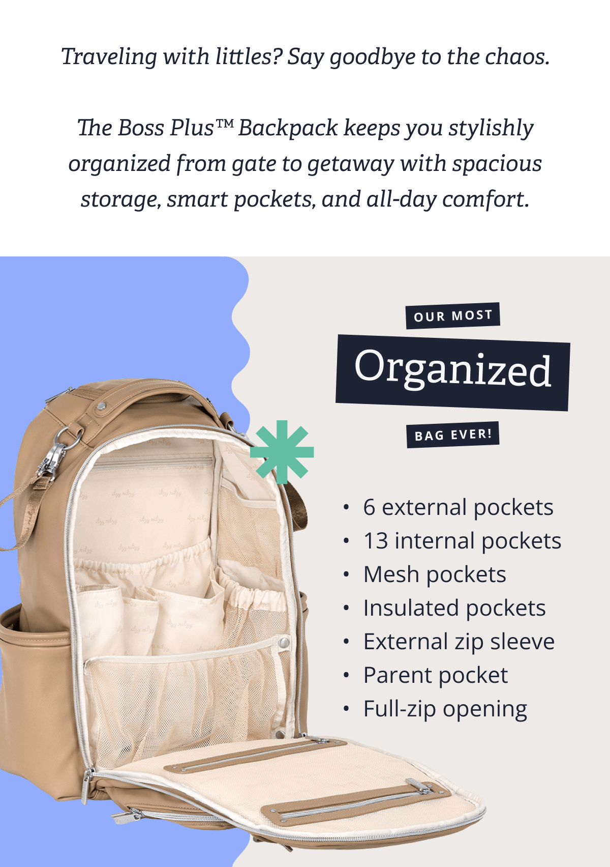 Traveling with littles? Say goodbye to the chaos. &nbsp; The Boss Plus™ Backpack keeps you stylishly organized from gate to getaway with spacious storage, smart pockets, and all-day comfort. | OUR MOST ORGANIZED BAG EVER!  6 external pockets - 13 internal pockets -  Mesh pockets -  Insulated pockets -  External zip sleeve - Parent pocket Full-zip opening