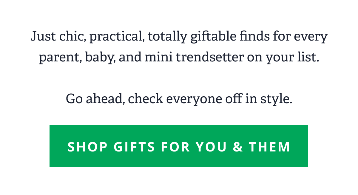 Just chic, practical, totally giftable finds for every parent, baby, and mini trendsetter on your list.  Go ahead, check everyone off in style. [ SHOP GIFTS FOR YOU & THEM  ]